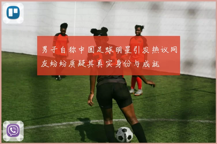 男子自称中国足球明星引发热议网友纷纷质疑其真实身份与成就