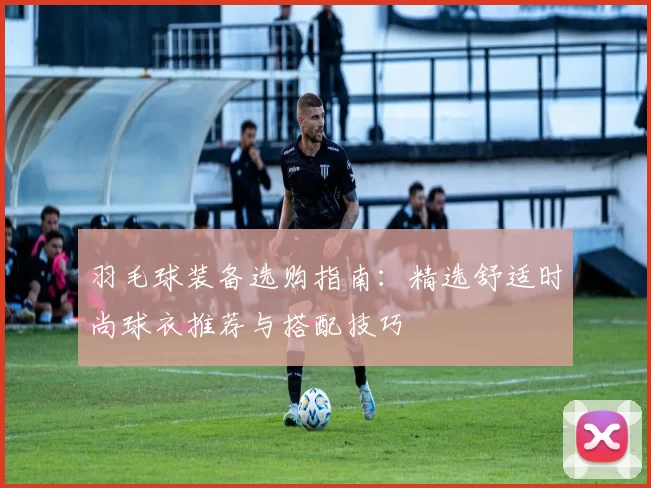 羽毛球装备选购指南：精选舒适时尚球衣推荐与搭配技巧