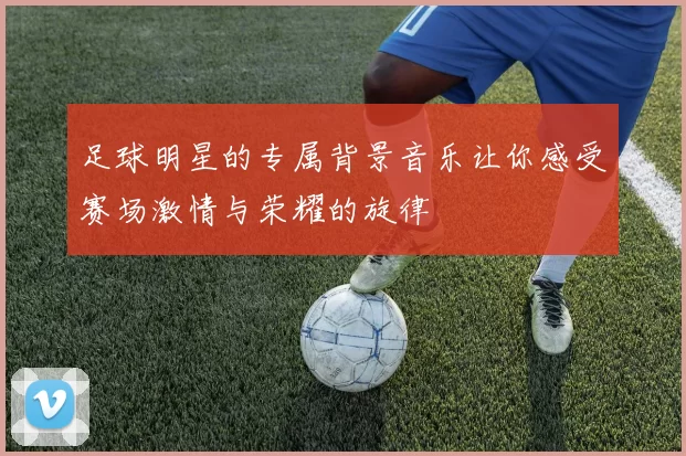 足球明星的专属背景音乐让你感受赛场激情与荣耀的旋律