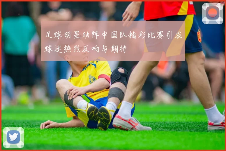 足球明星助阵中国队精彩比赛引发球迷热烈反响与期待