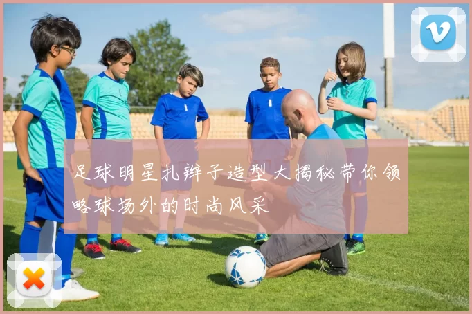 足球明星扎辫子造型大揭秘带你领略球场外的时尚风采