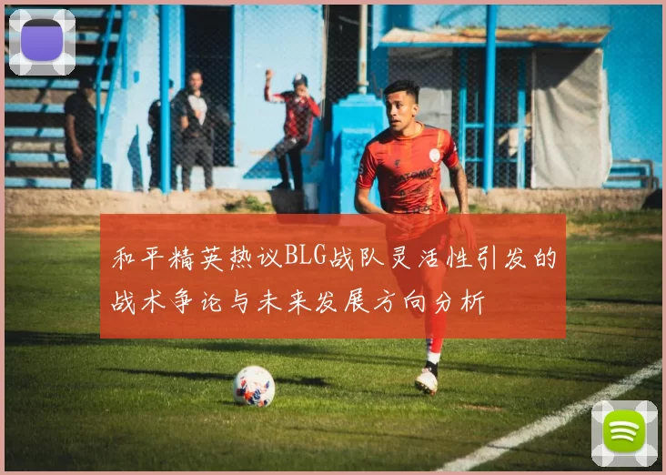 和平精英热议BLG战队灵活性引发的战术争论与未来发展方向分析