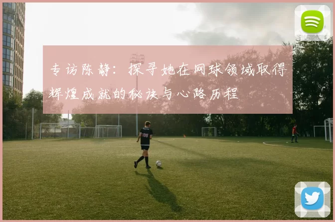 专访陈静：探寻她在网球领域取得辉煌成就的秘诀与心路历程