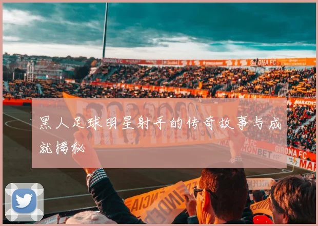黑人足球明星射手的传奇故事与成就揭秘