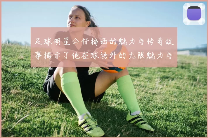 足球明星公仔梅西的魅力与传奇故事揭示了他在球场外的无限魅力与影响力