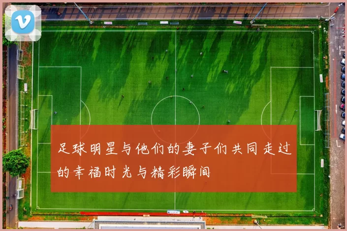 足球明星与他们的妻子们共同走过的幸福时光与精彩瞬间