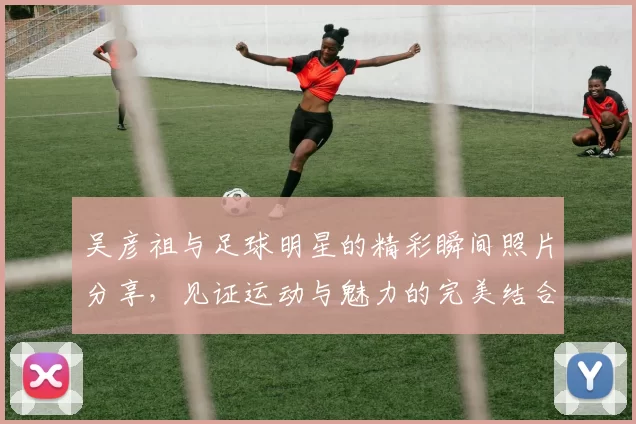 吴彦祖与足球明星的精彩瞬间照片分享，见证运动与魅力的完美结合
