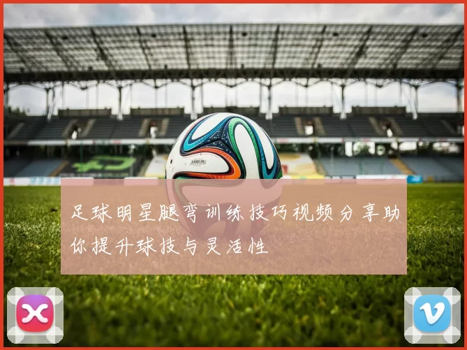 足球明星腿弯训练技巧视频分享助你提升球技与灵活性