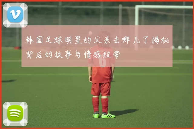 韩国足球明星的父亲去哪儿了揭秘背后的故事与情感纽带