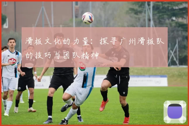滑板文化的力量：探寻广州滑板队的技巧与团队精神