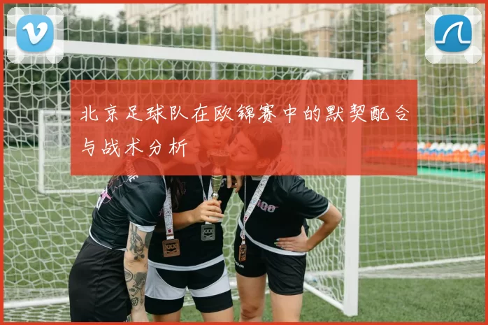 北京足球队在欧锦赛中的默契配合与战术分析