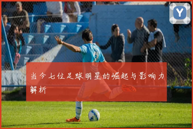 当今七位足球明星的崛起与影响力解析