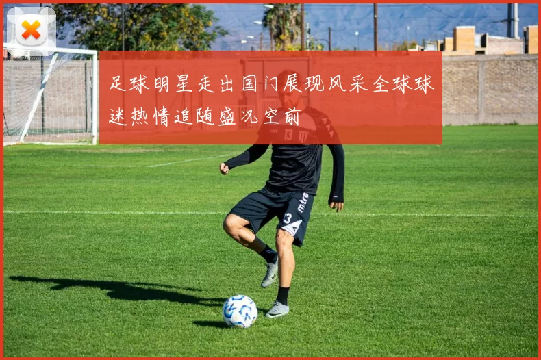 足球明星走出国门展现风采全球球迷热情追随盛况空前