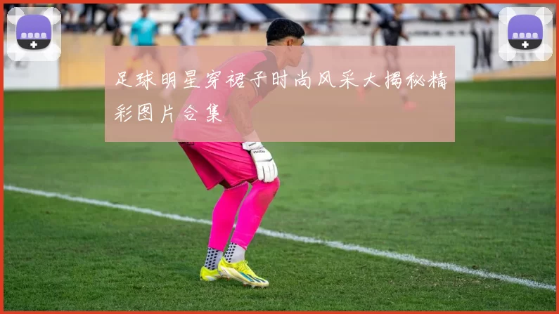 足球明星穿裙子时尚风采大揭秘精彩图片合集