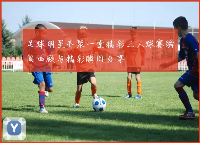 足球明星齐聚一堂精彩三人球赛瞬间回顾与精彩瞬间分享