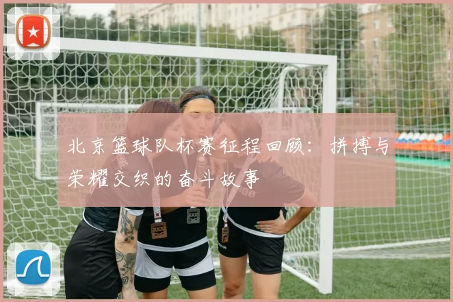 北京篮球队杯赛征程回顾：拼搏与荣耀交织的奋斗故事