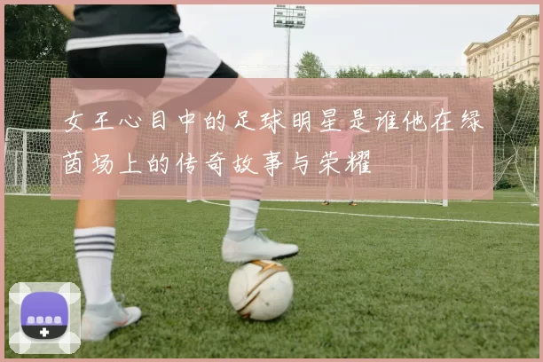 女王心目中的足球明星是谁他在绿茵场上的传奇故事与荣耀