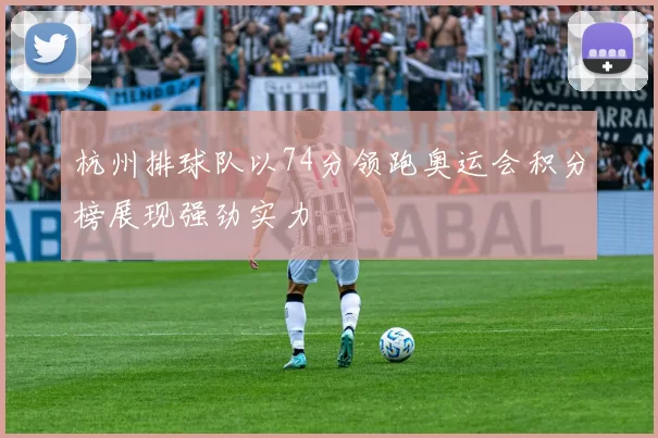 杭州排球队以74分领跑奥运会积分榜展现强劲实力