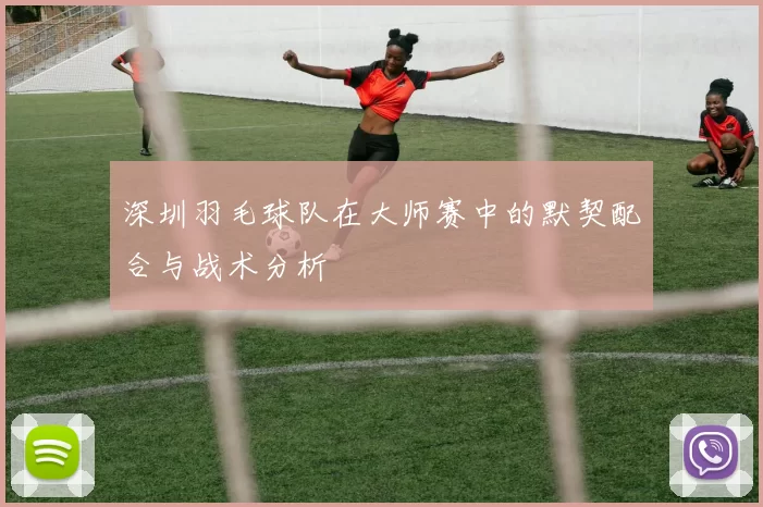 深圳羽毛球队在大师赛中的默契配合与战术分析