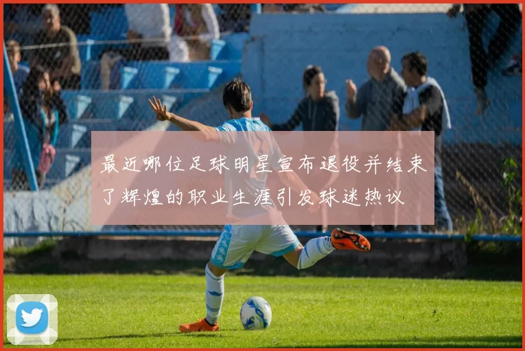最近哪位足球明星宣布退役并结束了辉煌的职业生涯引发球迷热议