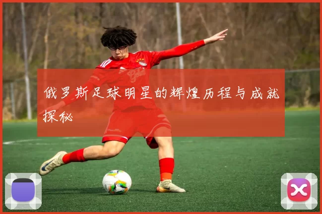 俄罗斯足球明星的辉煌历程与成就探秘
