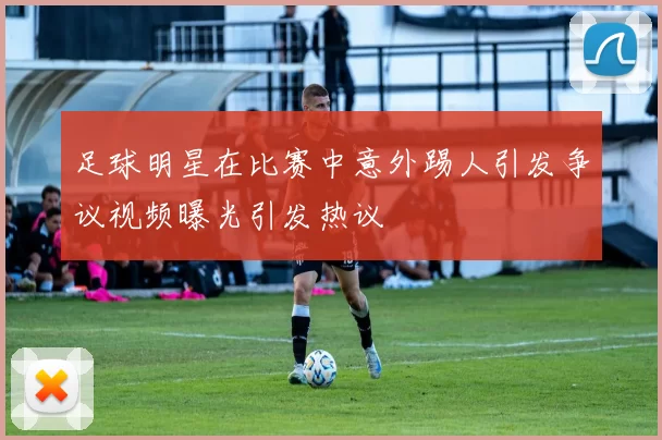 足球明星在比赛中意外踢人引发争议视频曝光引发热议