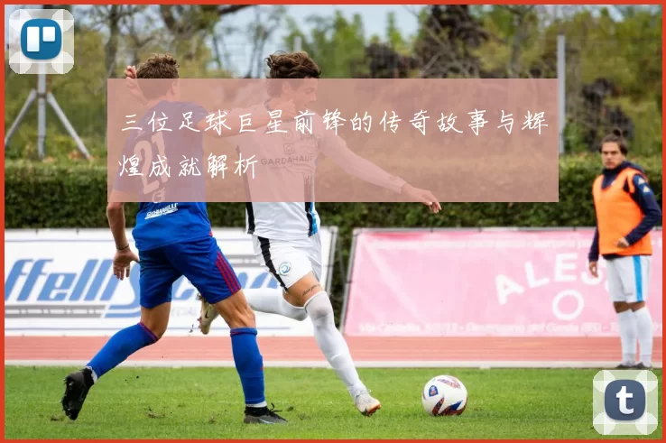 三位足球巨星前锋的传奇故事与辉煌成就解析