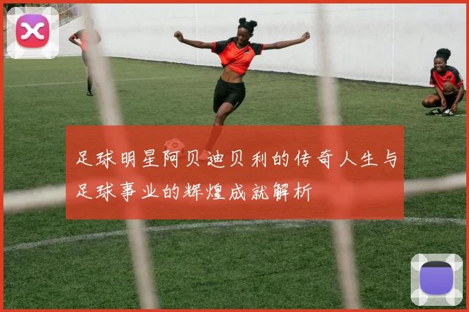 足球明星阿贝迪贝利的传奇人生与足球事业的辉煌成就解析