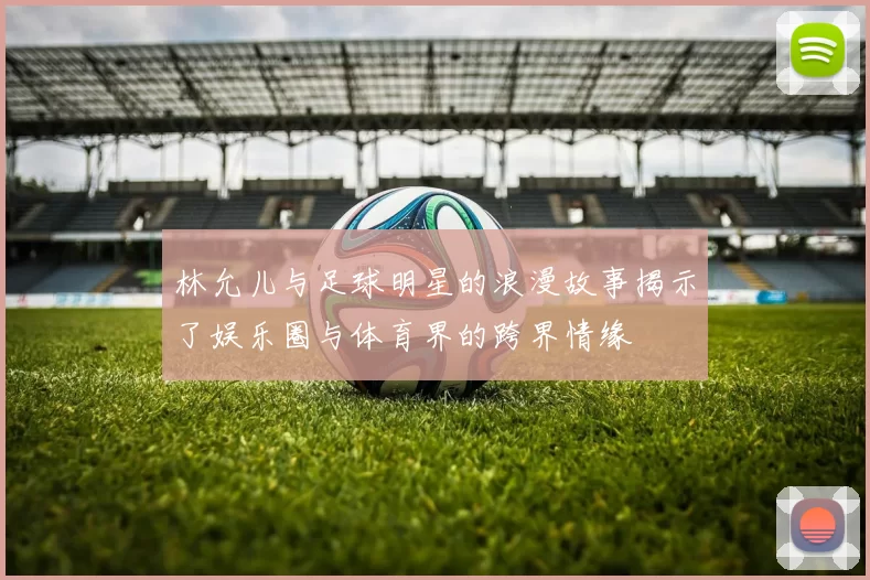 林允儿与足球明星的浪漫故事揭示了娱乐圈与体育界的跨界情缘