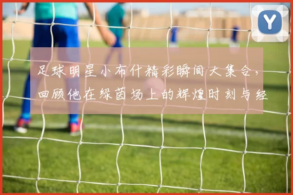 足球明星小布什精彩瞬间大集合，回顾他在绿茵场上的辉煌时刻与经典瞬间