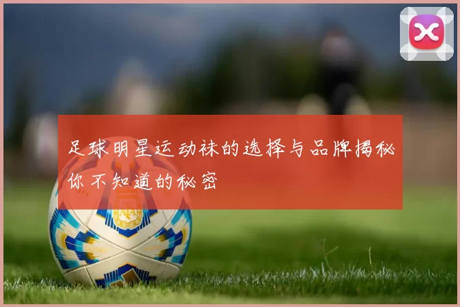 足球明星运动袜的选择与品牌揭秘你不知道的秘密