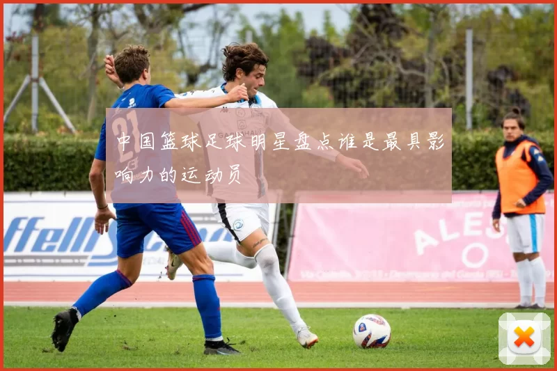 中国篮球足球明星盘点谁是最具影响力的运动员