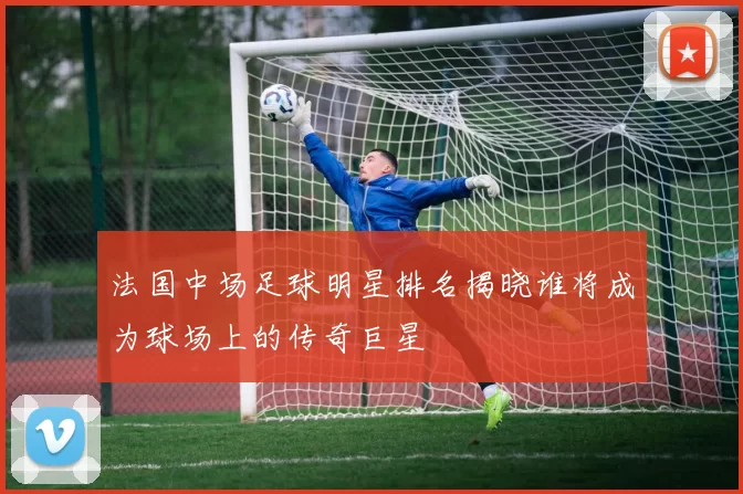 法国中场足球明星排名揭晓谁将成为球场上的传奇巨星
