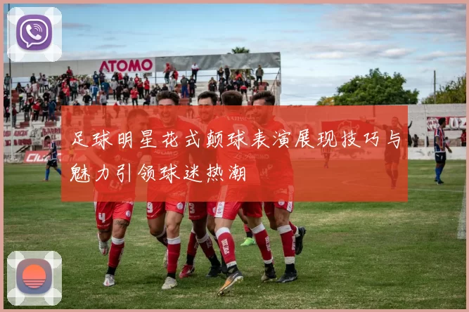 足球明星花式颠球表演展现技巧与魅力引领球迷热潮