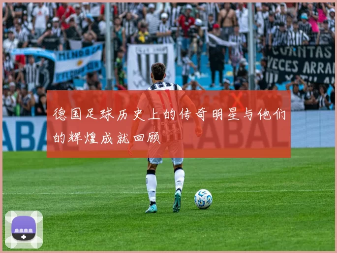 德国足球历史上的传奇明星与他们的辉煌成就回顾