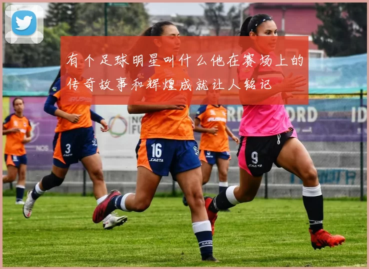 有个足球明星叫什么他在赛场上的传奇故事和辉煌成就让人铭记