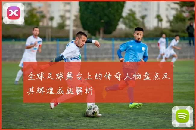 全球足球舞台上的传奇人物盘点及其辉煌成就解析