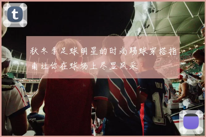 秋冬季足球明星的时尚踢球穿搭指南让你在球场上尽显风采