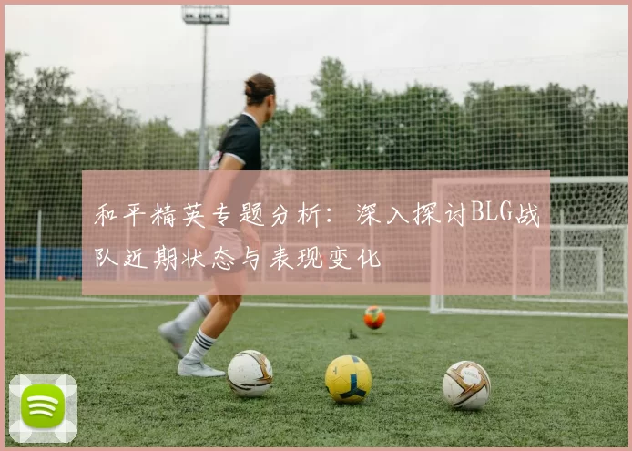 和平精英专题分析：深入探讨BLG战队近期状态与表现变化