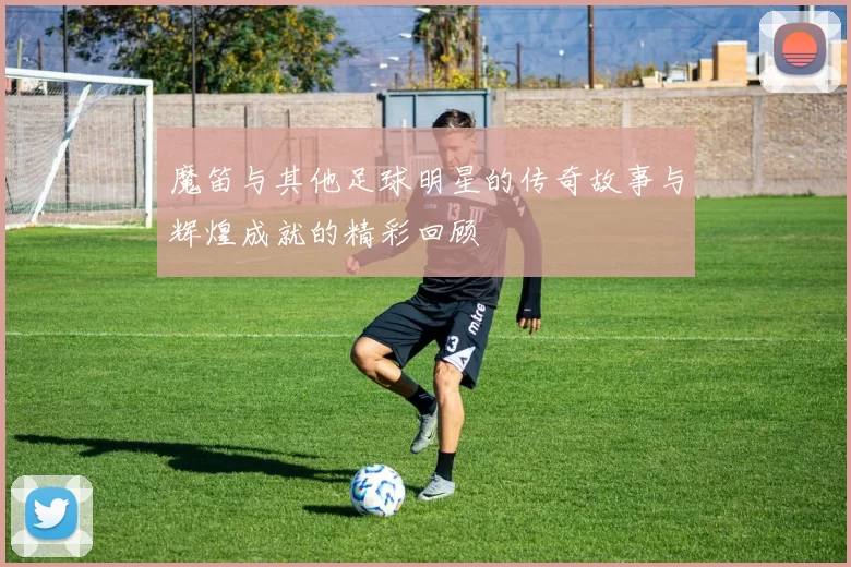 魔笛与其他足球明星的传奇故事与辉煌成就的精彩回顾