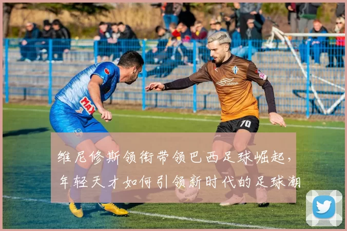 维尼修斯领衔带领巴西足球崛起，年轻天才如何引领新时代的足球潮流