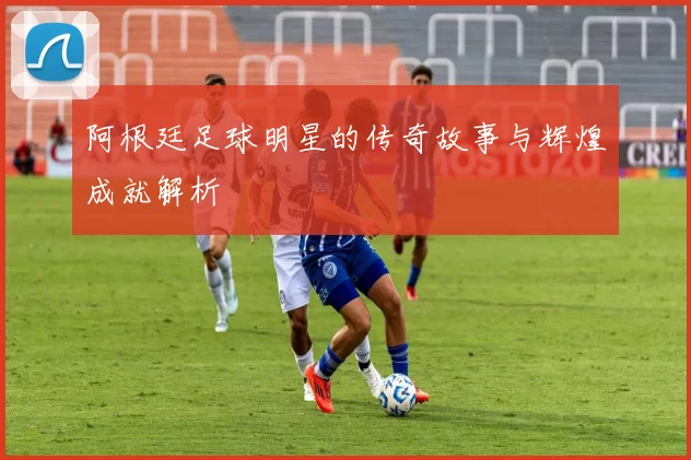 阿根廷足球明星的传奇故事与辉煌成就解析