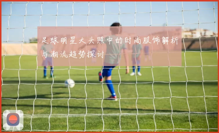 足球明星大头照中的时尚服饰解析与潮流趋势探讨