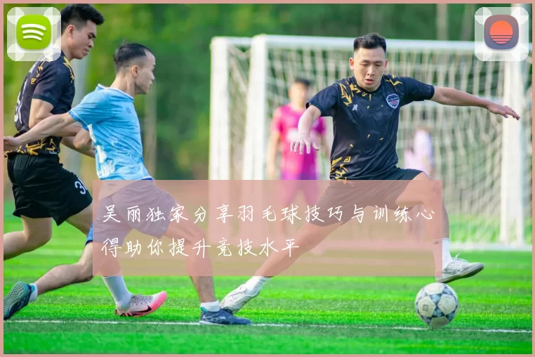 吴丽独家分享羽毛球技巧与训练心得助你提升竞技水平