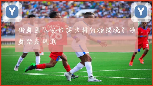 街舞团队协作实力排行榜揭晓引领舞蹈新风潮