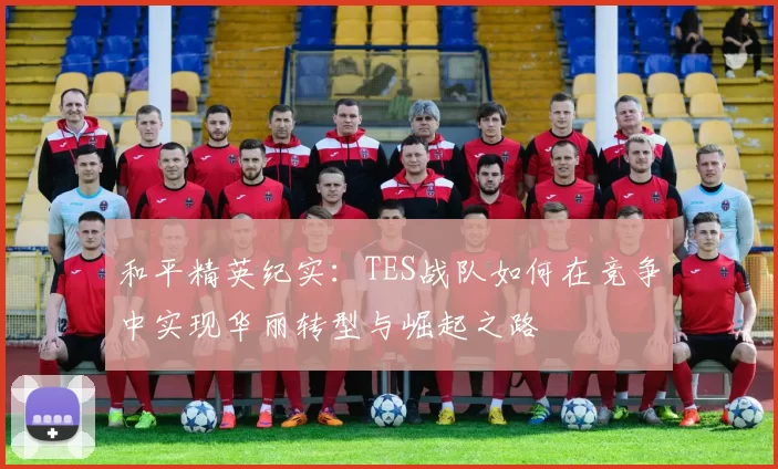 和平精英纪实：TES战队如何在竞争中实现华丽转型与崛起之路