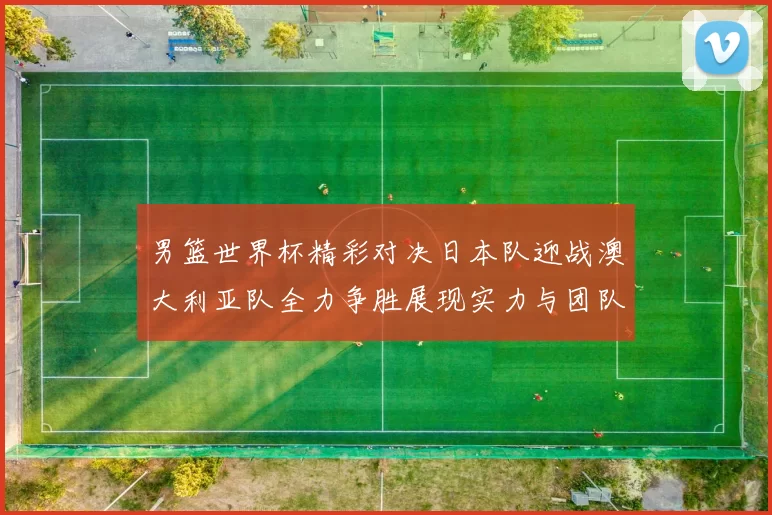 男篮世界杯精彩对决日本队迎战澳大利亚队全力争胜展现实力与团队精神