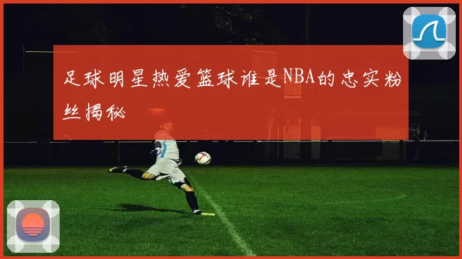 足球明星热爱篮球谁是NBA的忠实粉丝揭秘