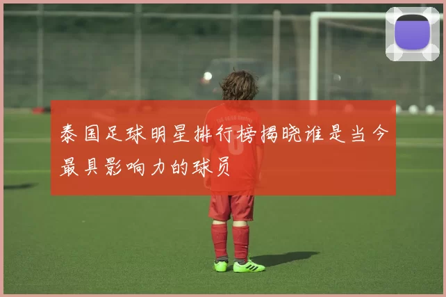 泰国足球明星排行榜揭晓谁是当今最具影响力的球员