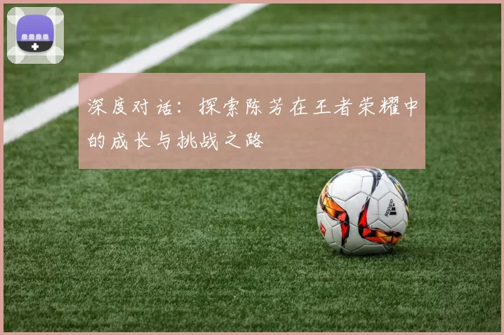 深度对话：探索陈芳在王者荣耀中的成长与挑战之路